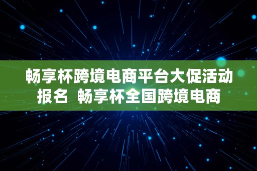 畅享杯跨境电商平台大促活动报名  畅享杯全国跨境电商