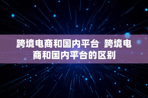 跨境电商和国内平台  跨境电商和国内平台的区别