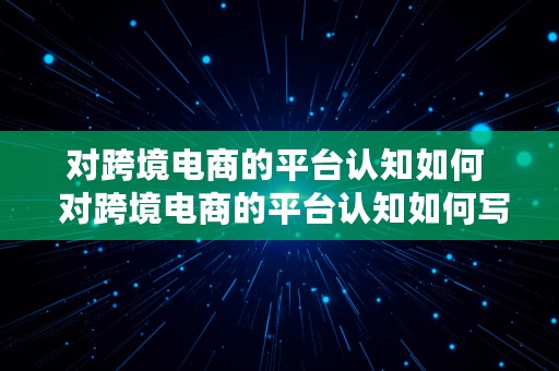 对跨境电商的平台认知如何  对跨境电商的平台认知如何写