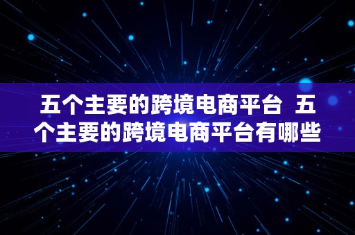 五个主要的跨境电商平台  五个主要的跨境电商平台有哪些