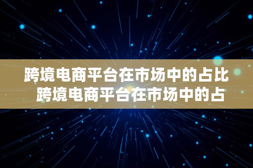 跨境电商平台在市场中的占比  跨境电商平台在市场中的占比是多少