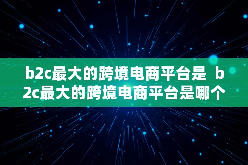 b2c最大的跨境电商平台是  b2c最大的跨境电商平台是哪个