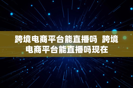 跨境电商平台能直播吗  跨境电商平台能直播吗现在