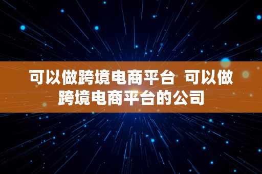 可以做跨境电商平台  可以做跨境电商平台的公司