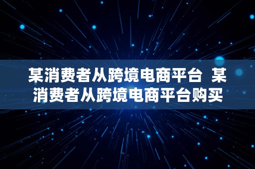 某消费者从跨境电商平台  某消费者从跨境电商平台购买