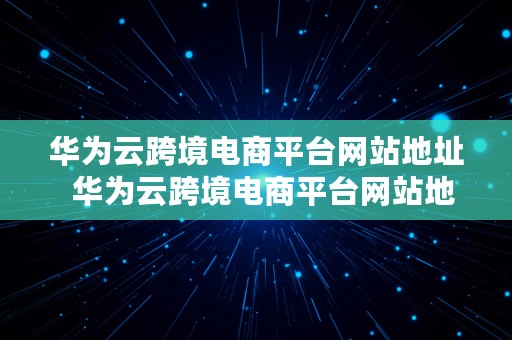 华为云跨境电商平台网站地址  华为云跨境电商平台网站地址是什么