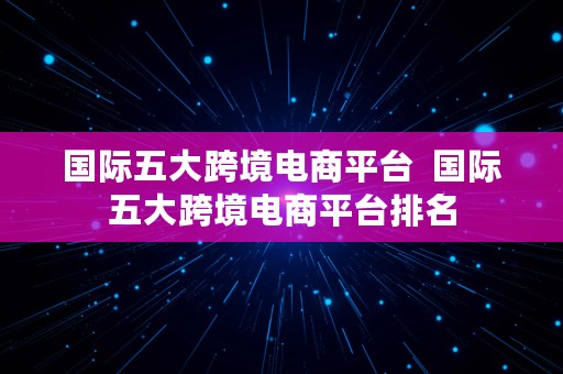 国际五大跨境电商平台  国际五大跨境电商平台排名