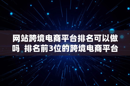 网站跨境电商平台排名可以做吗  排名前3位的跨境电商平台是哪些