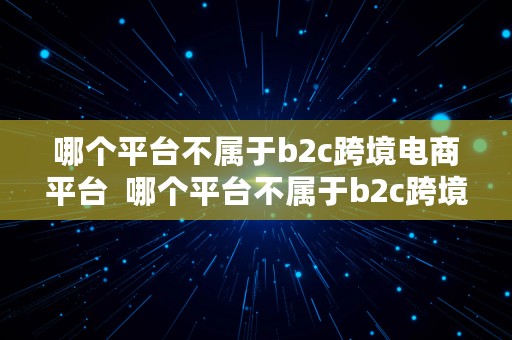 哪个平台不属于b2c跨境电商平台  哪个平台不属于b2c跨境电商平台的特点