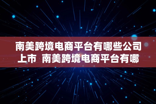 南美跨境电商平台有哪些公司上市  南美跨境电商平台有哪些公司上市了