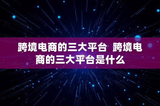 跨境电商的三大平台  跨境电商的三大平台是什么