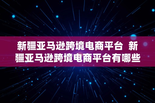 新疆亚马逊跨境电商平台  新疆亚马逊跨境电商平台有哪些