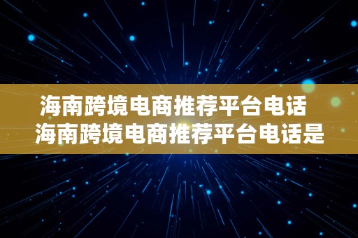 海南跨境电商推荐平台电话  海南跨境电商推荐平台电话是多少