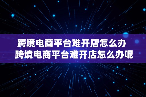 跨境电商平台难开店怎么办  跨境电商平台难开店怎么办呢