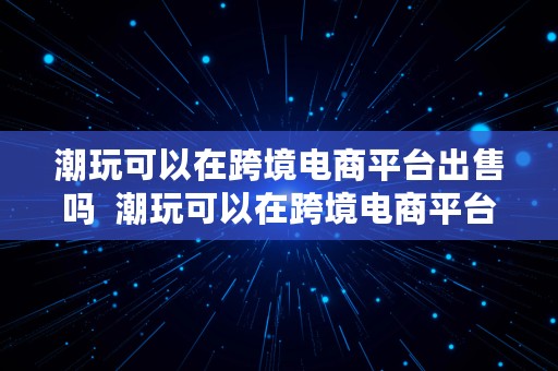 潮玩可以在跨境电商平台出售吗  潮玩可以在跨境电商平台出售吗知乎