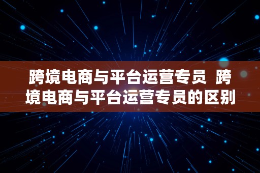 跨境电商与平台运营专员  跨境电商与平台运营专员的区别