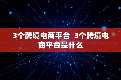 3个跨境电商平台  3个跨境电商平台是什么