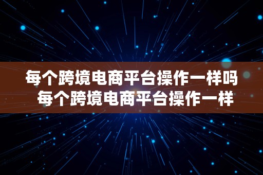 每个跨境电商平台操作一样吗  每个跨境电商平台操作一样吗知乎