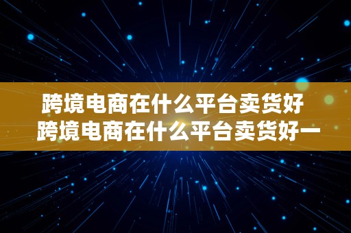 跨境电商在什么平台卖货好  跨境电商在什么平台卖货好一点