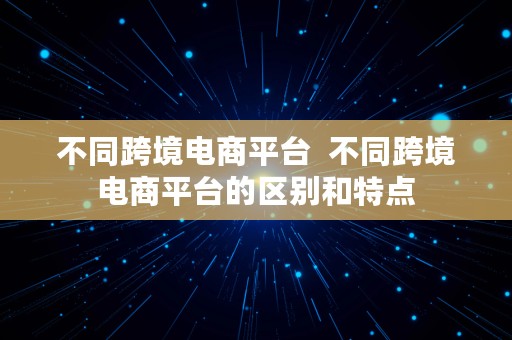 不同跨境电商平台  不同跨境电商平台的区别和特点