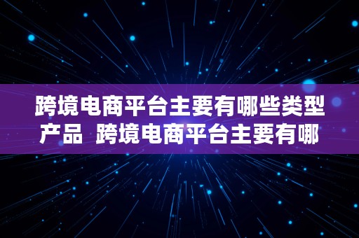 跨境电商平台主要有哪些类型产品  跨境电商平台主要有哪些类型产品和服务