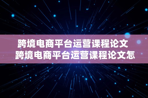 跨境电商平台运营课程论文  跨境电商平台运营课程论文怎么写