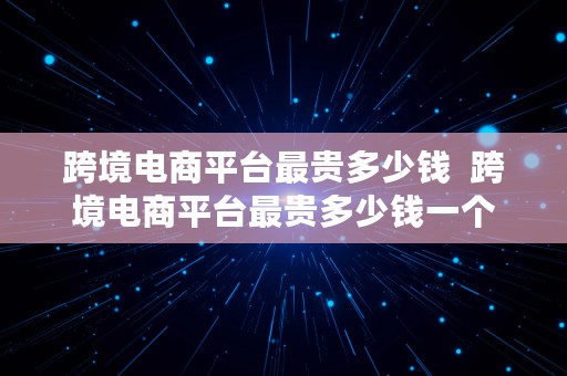 跨境电商平台最贵多少钱  跨境电商平台最贵多少钱一个