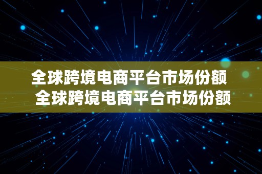 全球跨境电商平台市场份额  全球跨境电商平台市场份额占比