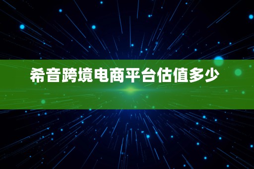 希音跨境电商平台估值多少  