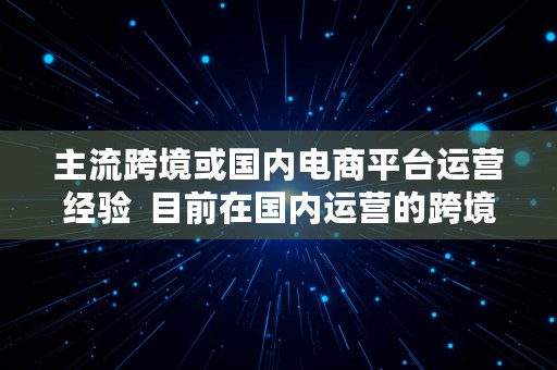 主流跨境或国内电商平台运营经验  目前在国内运营的跨境电商的平台有哪些?