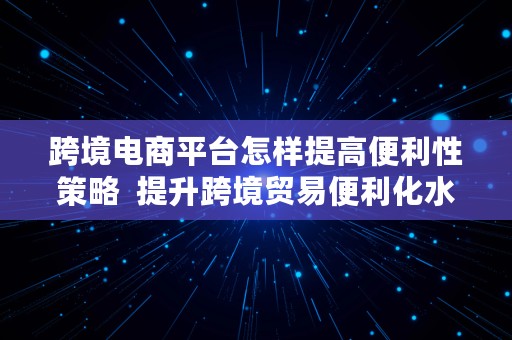 跨境电商平台怎样提高便利性策略  提升跨境贸易便利化水平的措施