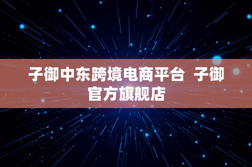 子御中东跨境电商平台  子御官方旗舰店