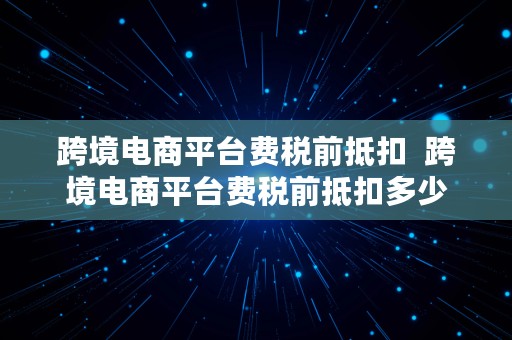 跨境电商平台费税前抵扣  跨境电商平台费税前抵扣多少