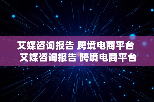 艾媒咨询报告 跨境电商平台  艾媒咨询报告 跨境电商平台怎么写