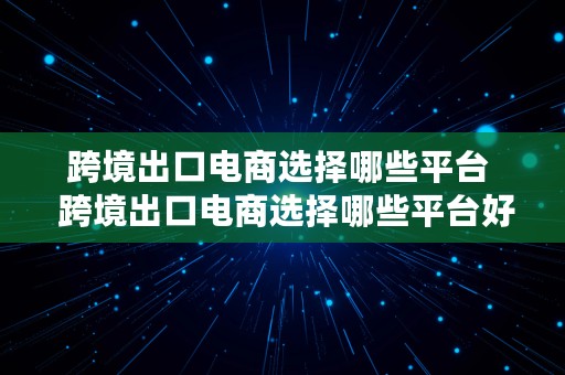 跨境出口电商选择哪些平台  跨境出口电商选择哪些平台好