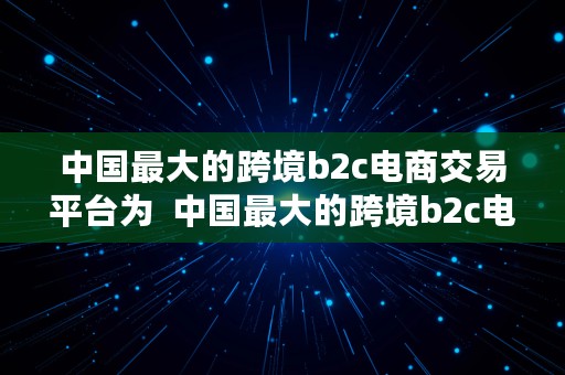 中国最大的跨境b2c电商交易平台为  中国最大的跨境b2c电商交易平台为