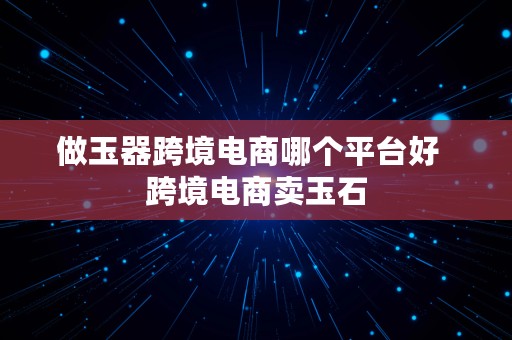 做玉器跨境电商哪个平台好  跨境电商卖玉石