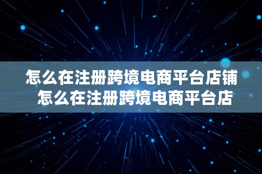 怎么在注册跨境电商平台店铺  怎么在注册跨境电商平台店铺呢