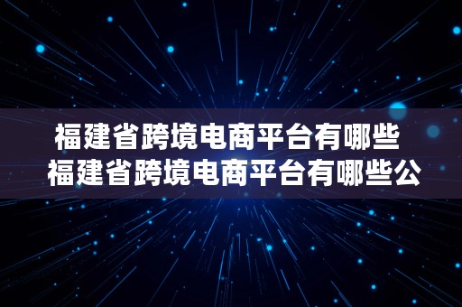 福建省跨境电商平台有哪些  福建省跨境电商平台有哪些公司