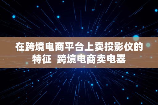 在跨境电商平台上卖投影仪的特征  跨境电商卖电器