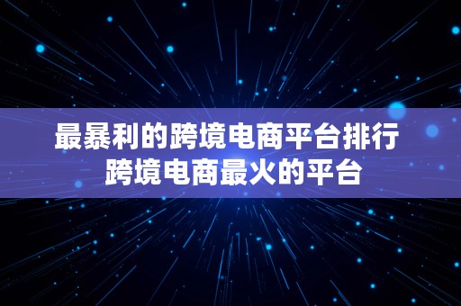 最暴利的跨境电商平台排行  跨境电商最火的平台