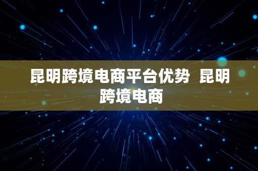 昆明跨境电商平台优势  昆明 跨境电商