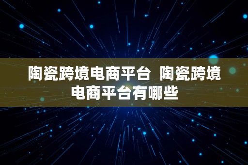 陶瓷跨境电商平台  陶瓷跨境电商平台有哪些