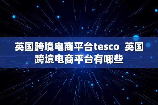 英国跨境电商平台tesco  英国跨境电商平台有哪些