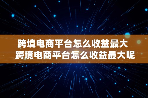 跨境电商平台怎么收益最大  跨境电商平台怎么收益最大呢