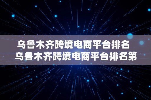 乌鲁木齐跨境电商平台排名  乌鲁木齐跨境电商平台排名第几