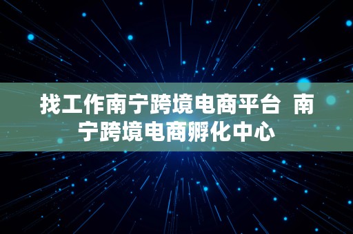 找工作南宁跨境电商平台  南宁跨境电商孵化中心