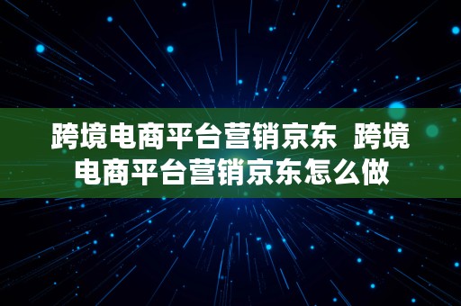 跨境电商平台营销京东  跨境电商平台营销京东怎么做