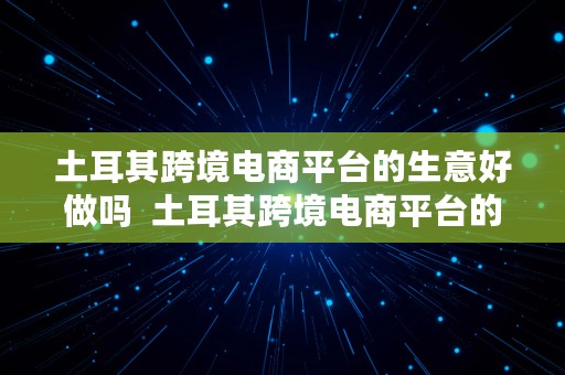 土耳其跨境电商平台的生意好做吗  土耳其跨境电商平台的生意好做吗知乎