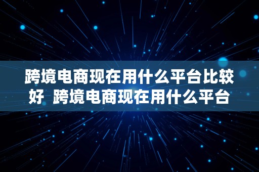 跨境电商现在用什么平台比较好  跨境电商现在用什么平台比较好做